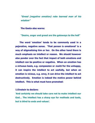 "Greed (negative emotion) robs learned man of his
wisdom”
The Geeta also warns:
“Desire, anger and greed are the gateways to the hell”
The word ‘emotion’ tends to be commonly used in a
pejorative, negative sense. ‘That person is emotional’ is a
way of stigmatising him or her. On the other hand there is
much emphasis on intellect or reason. We should however
also ponder over the fact that impact of both emotions and
intellect can be positive or negative. When an emotion has
a virtuous basis, e.g. compassion or maitri for the unhappy,
it can inspire the intellect to act usefully, but when an
emotion is vicious, e.g. envy, it can drive the intellect to act
destructively. Emotion is indeed the motive power behind
intellect. This is what must have promoted:
1.Einstein to declare:
‘And certainly we should take care not to make intellect our
God… The intellect has a sharp eye for methods and tools,
but is blind to ends and values’.
 