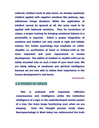 cultured, intellect tends to play havoc. As already explained,
intellect applied with negative emotions like jealousy, ego,
selfishness brings disasters. While the application of
intellect cannot be ignored at all, the same need to be
applied with balanced emotions. Thus for inculcation of
values, a proper training for bringing emotional balance in a
personality is required. Infect a proper integration of
emotions and intellect can only result in right and holistic
actions. Our Indian psychology lays emphasis on chitta-
shuddhi, i.e. purification of heart or hridaya-vritti as the
more important and prior requirement in human
development. The edifice of intellect or buddhi-vritti can be
safely mounted only on such a base of pure heart only. We
are lately talking of emotional and spiritual intelligence
because we are now able to realise their importance in the
human development in real terms.
Back to Unit Index
1.9 POWER OF BRAIN
Man is endowed with organized, reflective
consciousness and intelligence unlike the instinctive
intelligence of a tiger or the underdeveloped mental system
of a tree. Our brain keeps functioning even when we are
sleeping. Even the thought process rarely stops.
Neuropsychology in West today has rediscovered the truth
 