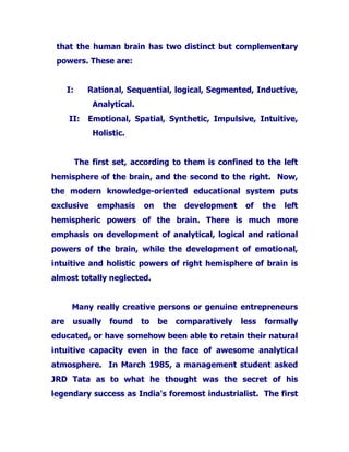 that the human brain has two distinct but complementary
powers. These are:
I: Rational, Sequential, logical, Segmented, Inductive,
Analytical.
II: Emotional, Spatial, Synthetic, Impulsive, Intuitive,
Holistic.
The first set, according to them is confined to the left
hemisphere of the brain, and the second to the right. Now,
the modern knowledge-oriented educational system puts
exclusive emphasis on the development of the left
hemispheric powers of the brain. There is much more
emphasis on development of analytical, logical and rational
powers of the brain, while the development of emotional,
intuitive and holistic powers of right hemisphere of brain is
almost totally neglected.
Many really creative persons or genuine entrepreneurs
are usually found to be comparatively less formally
educated, or have somehow been able to retain their natural
intuitive capacity even in the face of awesome analytical
atmosphere. In March 1985, a management student asked
JRD Tata as to what he thought was the secret of his
legendary success as India's foremost industrialist. The first
 