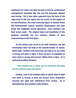 confession he made was that he had no formal, professional
management education like the one the fortunate student
was having. Yet it was quite apparent from the tone of his
reply that he did not regret this too much. In the sphere of
art and literature, the most towering figure in modem times
like Rabindranath Tagore, Aristotle, Shakespeare and John
Keats had negligible formal education. Pure intuition was
their prime asset. The original ideas and hypothesis of the
greatest scientists too are intuitive flashes of pure
consciousness in the first place.
As the values have much to do with emotions, the left
hemisphere does not help in the transformation of values.
While logic, intellect and reasoning can help us to see what
is wrong and what is right, it does not give us capability to
shun what is wrong and pursue/ follow that is right. As is
well said by Albert Einstein:
"The intellect has a sharp eye for methods and tools
but it is blind to ends and values.”
Further, even if the intellect tells us about what is right
and what is wrong, it does not ensure one's propulsion
towards the right and withdrawal from wrong. As in
Mahabharata, Durayodhana tells Krishna:
 