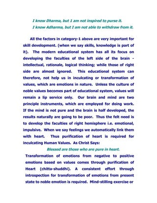 I know Dharma, but 1 am not inspired to purse it.
I know Adharma, but I am not able to withdraw from it.
All the factors in category-1 above are very important for
skill development. (when we say skills, knowledge is part of
it). The modern educational system has all its focus on
developing the faculties of the left side of the brain -
intellectual, rationale, logical thinking; while those of right
side are almost ignored. This educational system can
therefore, not help us in inculcating or transformation of
values, which are emotions in nature. Unless the culture of
noble values becomes part of educational system, values will
remain a lip service only. Our brain and mind are two
principle instruments, which are employed for doing work.
If the mind is not pure and the brain is half developed, the
results naturally are going to be poor. Thus the felt need is
to develop the faculties of right hemisphere i.e. emotional,
impulsive. When we say feelings we automatically link them
with heart. Thus purification of heart is required for
inculcating Human Values. As Christ Says:
Blessed are those who are pure in heart.
Transformation of emotions from negative to positive
emotions based on values comes through purification of
Heart (chitta-shuddhi). A consistent effort through
introspection for transformation of emotions from present
state to noble emotion is required. Mind-stilling exercise or
 