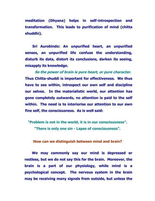 meditation (Dhyana) helps in self-introspection and
transformation. This leads to purification of mind (chitta
shuddhi).
Sri Aurobindo: An unpurified heart, an unpurified
senses, an unpurified life confuse the understanding,
disturb its data, distort its conclusions, darken its seeing,
misapply its knowledge.
So the power of brain is pure heart, or pure character.
Thus Chitta-shuddi is important for effectiveness. We thus
have to see within, introspect our own self and discipline
our selves. In the materialistic world, our attention has
gone completely outwards, no attention is paid to the self
within. The need is to interiorise our attention to our own
fine self, the consciousness. As is well said:
"Problem is not in the world, it is in our consciousness”.
“There is only one sin - Lapse of consciousness”.
How can we distinguish between mind and brain?
We may commonly say our mind is depressed or
restless, but we do not say this for the brain. Moreover, the
brain is a part of our physiology, while mind is a
psychological concept. The nervous system in the brain
may be receiving many signals from outside, but unless the
 