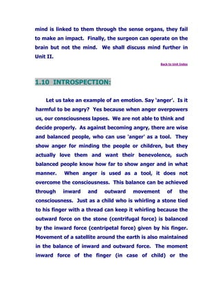mind is linked to them through the sense organs, they fail
to make an impact. Finally, the surgeon can operate on the
brain but not the mind. We shall discuss mind further in
Unit II.
Back to Unit Index
1.10 INTROSPECTION:
Let us take an example of an emotion. Say ‘anger’. Is it
harmful to be angry? Yes because when anger overpowers
us, our consciousness lapses. We are not able to think and
decide properly. As against becoming angry, there are wise
and balanced people, who can use 'anger' as a tool. They
show anger for minding the people or children, but they
actually love them and want their benevolence, such
balanced people know how far to show anger and in what
manner. When anger is used as a tool, it does not
overcome the consciousness. This balance can be achieved
through inward and outward movement of the
consciousness. Just as a child who is whirling a stone tied
to his finger with a thread can keep it whirling because the
outward force on the stone (centrifugal force) is balanced
by the inward force (centripetal force) given by his finger.
Movement of a satellite around the earth is also maintained
in the balance of inward and outward force. The moment
inward force of the finger (in case of child) or the
 