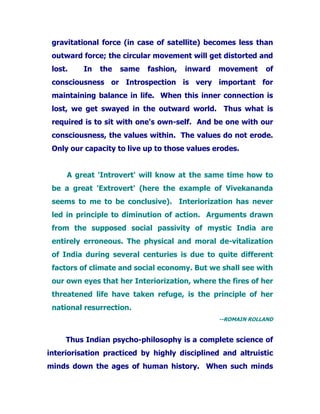 gravitational force (in case of satellite) becomes less than
outward force; the circular movement will get distorted and
lost. In the same fashion, inward movement of
consciousness or Introspection is very important for
maintaining balance in life. When this inner connection is
lost, we get swayed in the outward world. Thus what is
required is to sit with one's own-self. And be one with our
consciousness, the values within. The values do not erode.
Only our capacity to live up to those values erodes.
A great 'Introvert' will know at the same time how to
be a great 'Extrovert' (here the example of Vivekananda
seems to me to be conclusive). Interiorization has never
led in principle to diminution of action. Arguments drawn
from the supposed social passivity of mystic India are
entirely erroneous. The physical and moral de-vitalization
of India during several centuries is due to quite different
factors of climate and social economy. But we shall see with
our own eyes that her Interiorization, where the fires of her
threatened life have taken refuge, is the principle of her
national resurrection.
--ROMAIN ROLLAND
Thus Indian psycho-philosophy is a complete science of
interiorisation practiced by highly disciplined and altruistic
minds down the ages of human history. When such minds
 