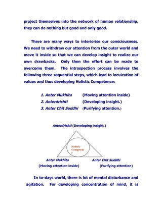 project themselves into the network of human relationship,
they can do nothing but good and only good.
There are many ways to interiorise our consciousness.
We need to withdraw our attention from the outer world and
move it inside so that we can develop insight to realize our
own drawbacks. Only then the effort can be made to
overcome them. The introspection process involves the
following three sequential steps, which lead to inculcation of
values and thus developing Holistic Competence:
1. Anter Mukhita (Moving attention inside)
2. Anterdrishti (Developing insight.)
3. Anter Chit Suddhi (Purifying attention.)
Anterdrishti (Developing insight.)
Anter Mukhita Anter Chit Suddhi
(Moving attention inside) (Purifying attention)
In to-days world, there is lot of mental disturbance and
agitation. For developing concentration of mind, it is
Holistic
Competenc
e
 