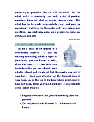necessary to gradually calm and still the mind. But the
mind, which is constantly torn amid a riot of passion,
emotions, ideas and desires, cannot become calm. This
mind has to be made progressively clean and pure by
consciously watching the thoughts, which are arising and
up-lifting. We shall now under-go a process to make our
mind calm and still.
Back to Unit Index
1.11 MIND STILLING EXERCISE:
Sit on a chair or on ground in a
comfortable posture. If you are
wearing something, which is tight on
your body, you can loosen it, relax,
close your eyes............ feel from your
toe to head that you are relaxed. Your
mind is relaxed and you do not feel like moving any part of
your body. Keep your attention on the fontanel area of
your head, i.e. on the top of the head where small children
have soft bene. Relax your mind and body. If any thoughts
come just let them go.
Suggest to yourself that you are becoming calm and
peaceful
You may continue to sit so for 5-10minutes or still
longer.
 