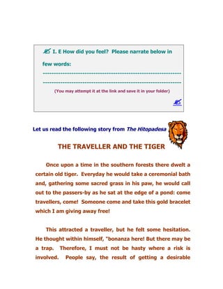 I. E How did you feel? Please narrate below in
few words:
---------------------------------------------------------------
---------------------------------------------------------------
(You may attempt it at the link and save it in your folder)
Let us read the following story from The Hitopadesa
THE TRAVELLER AND THE TIGER
Once upon a time in the southern forests there dwelt a
certain old tiger. Everyday he would take a ceremonial bath
and, gathering some sacred grass in his paw, he would call
out to the passers-by as he sat at the edge of a pond: come
travellers, come! Someone come and take this gold bracelet
which I am giving away free!
This attracted a traveller, but he felt some hesitation.
He thought within himself, "bonanza here! But there may be
a trap. Therefore, I must not be hasty where a risk is
involved. People say, the result of getting a desirable
 