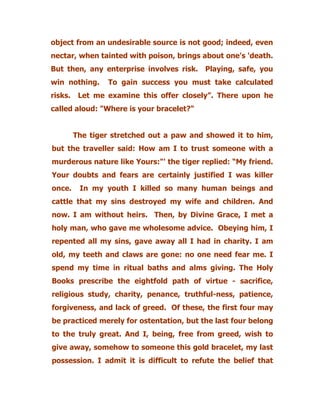 object from an undesirable source is not good; indeed, even
nectar, when tainted with poison, brings about one's 'death.
But then, any enterprise involves risk. Playing, safe, you
win nothing. To gain success you must take calculated
risks. Let me examine this offer closely”. There upon he
called aloud: "Where is your bracelet?"
The tiger stretched out a paw and showed it to him,
but the traveller said: How am I to trust someone with a
murderous nature like Yours:"' the tiger replied: “My friend.
Your doubts and fears are certainly justified I was killer
once. In my youth I killed so many human beings and
cattle that my sins destroyed my wife and children. And
now. I am without heirs. Then, by Divine Grace, I met a
holy man, who gave me wholesome advice. Obeying him, I
repented all my sins, gave away all I had in charity. I am
old, my teeth and claws are gone: no one need fear me. I
spend my time in ritual baths and alms giving. The Holy
Books prescribe the eightfold path of virtue - sacrifice,
religious study, charity, penance, truthful-ness, patience,
forgiveness, and lack of greed. Of these, the first four may
be practiced merely for ostentation, but the last four belong
to the truly great. And I, being, free from greed, wish to
give away, somehow to someone this gold bracelet, my last
possession. I admit it is difficult to refute the belief that
 