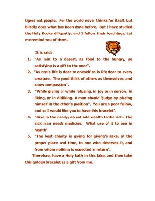 tigers eat people. For the world never thinks for itself, but
blindly does what has been done before. But I have studied
the Holy Books diligently, and I follow their teachings. Let
me remind you of them.
It is said:
1. "As rain to a desert, as food to the hungry, so
satisfying is a gift to the poor",
2. "As one's life is dear to oneself so is life dear to every
creature. The good think of others as themselves, and
show compassion".
3. "While giving or while refusing, in joy or in sorrow, in
liking, or in disliking. A man should 'judge by placing
himself in the other's position". You are a poor fellow,
and so I would like you to have this bracelet".
4. "Give to the needy, do not add wealth to the rich. The
sick man needs medicine. What use of it to one in
health"
5. "The best charity is giving for giving’s sake, at the
proper place and time, to one who deserves it, and
from whom nothing is expected in return".
Therefore, have a Holy bath in this lake, and then take
this golden bracelet as a gift from me.
 