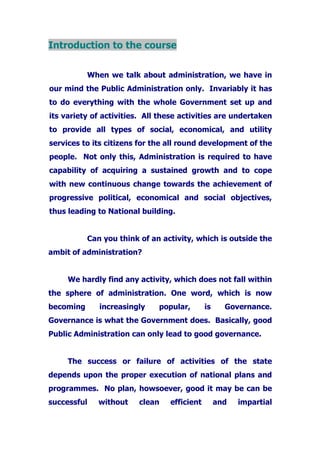 Introduction to the course
When we talk about administration, we have in
our mind the Public Administration only. Invariably it has
to do everything with the whole Government set up and
its variety of activities. All these activities are undertaken
to provide all types of social, economical, and utility
services to its citizens for the all round development of the
people. Not only this, Administration is required to have
capability of acquiring a sustained growth and to cope
with new continuous change towards the achievement of
progressive political, economical and social objectives,
thus leading to National building.
Can you think of an activity, which is outside the
ambit of administration?
We hardly find any activity, which does not fall within
the sphere of administration. One word, which is now
becoming increasingly popular, is Governance.
Governance is what the Government does. Basically, good
Public Administration can only lead to good governance.
The success or failure of activities of the state
depends upon the proper execution of national plans and
programmes. No plan, howsoever, good it may be can be
successful without clean efficient and impartial
 