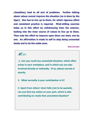 (Swabhav), lead to all sort of problems. Further talking
about values cannot improve the situation (as is done by the
tiger). One has to live up to them, for which rigorous effort
and consistent practice is required. Mind-stilling exercise
helps us in this effort by withdrawing from the exterior,
looking into the inner source of values to live up to them.
Then only the effort to improve upon them can start, one by
one. An affirmation is made to self to stop doing unwanted
deeds and to do the noble ones.
Back to Unit Index
I F.
1. Can you recall any unwanted situation, which often
arises in your workplace, and in which you are also
involved directly or indirectly. If so, please narrate it
shortly.
2. What normally is your contribution in it?
3. Apart from others’ short falls (not to be quoted),
can you find any action on your part, which is also
contributing to create that unwanted situation?
 
