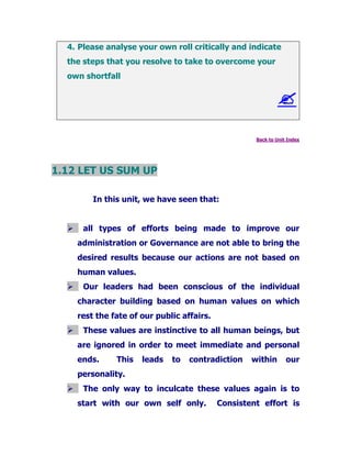 4. Please analyse your own roll critically and indicate
the steps that you resolve to take to overcome your
own shortfall
Back to Unit Index
1.12 LET US SUM UP
In this unit, we have seen that:
all types of efforts being made to improve our
administration or Governance are not able to bring the
desired results because our actions are not based on
human values.
Our leaders had been conscious of the individual
character building based on human values on which
rest the fate of our public affairs.
These values are instinctive to all human beings, but
are ignored in order to meet immediate and personal
ends. This leads to contradiction within our
personality.
The only way to inculcate these values again is to
start with our own self only. Consistent effort is
 
