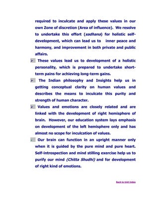 required to inculcate and apply these values in our
own Zone of discretion (Area of influence). We resolve
to undertake this effort (sadhana) for holistic self-
development, which can lead us to inner peace and
harmony, and improvement in both private and public
affairs.
These values lead us to development of a holistic
personality, which is prepared to undertake short-
term pains for achieving long-term gains.
The Indian philosophy and Insights help us in
getting conceptual clarity on human values and
describes the means to inculcate this purity and
strength of human character.
Values and emotions are closely related and are
linked with the development of right hemisphere of
brain. However, our education system lays emphasis
on development of the left hemisphere only and has
almost no scope for inculcation of values.
Our brain can function in an upright manner only
when it is guided by the pure mind and pure heart.
Self-introspection and mind stilling exercise help us to
purify our mind (Chitta Shudhi) and for development
of right kind of emotions.
Back to Unit Index
 