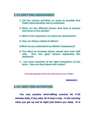 1.13 UNIT END ASSIGNMENT
1. List the various activities, as many as possible that
Public Administration has to undertake.
2. What are the different factors that lead to tension
and stress in the society?
3. What is the importance of values for Governance?
4. How are Values related to Ethics?
5.What do you understand by Holistic Competence?
6. The effort to inculcate Values should start from Self
only. Give two good reasons supporting this
statement.
7. List some activities of the right hemisphere of the
brain. How are they linked with values?
(You may attempt it at the link and save it in your folder)
Assignment 1
1.14 UNIT END ACTIVITIES
You may practice mind-stilling exercise for 5-10
minutes daily, if you wish, do it twice a day - in the morning
when you get up and at night just before you sleep. It is
 