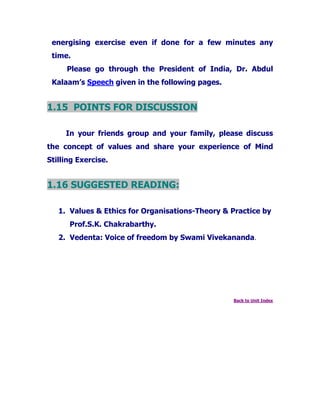 energising exercise even if done for a few minutes any
time.
Please go through the President of India, Dr. Abdul
Kalaam’s Speech given in the following pages.
1.15 POINTS FOR DISCUSSION
In your friends group and your family, please discuss
the concept of values and share your experience of Mind
Stilling Exercise.
1.16 SUGGESTED READING:
1. Values & Ethics for Organisations-Theory & Practice by
Prof.S.K. Chakrabarthy.
2. Vedenta: Voice of freedom by Swami Vivekananda.
Back to Unit Index
 