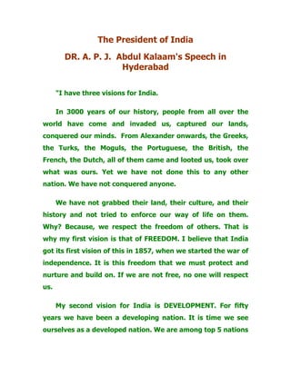 The President of India
DR. A. P. J. Abdul Kalaam's Speech in
Hyderabad
"I have three visions for India.
In 3000 years of our history, people from all over the
world have come and invaded us, captured our lands,
conquered our minds. From Alexander onwards, the Greeks,
the Turks, the Moguls, the Portuguese, the British, the
French, the Dutch, all of them came and looted us, took over
what was ours. Yet we have not done this to any other
nation. We have not conquered anyone.
We have not grabbed their land, their culture, and their
history and not tried to enforce our way of life on them.
Why? Because, we respect the freedom of others. That is
why my first vision is that of FREEDOM. I believe that India
got its first vision of this in 1857, when we started the war of
independence. It is this freedom that we must protect and
nurture and build on. If we are not free, no one will respect
us.
My second vision for India is DEVELOPMENT. For fifty
years we have been a developing nation. It is time we see
ourselves as a developed nation. We are among top 5 nations
 