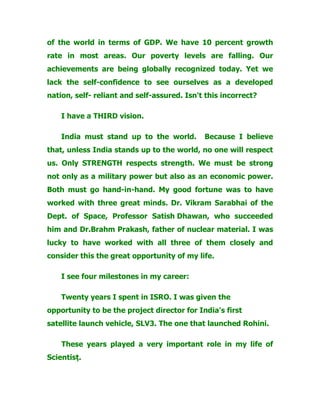 of the world in terms of GDP. We have 10 percent growth
rate in most areas. Our poverty levels are falling. Our
achievements are being globally recognized today. Yet we
lack the self-confidence to see ourselves as a developed
nation, self- reliant and self-assured. Isn't this incorrect?
I have a THIRD vision.
India must stand up to the world. Because I believe
that, unless India stands up to the world, no one will respect
us. Only STRENGTH respects strength. We must be strong
not only as a military power but also as an economic power.
Both must go hand-in-hand. My good fortune was to have
worked with three great minds. Dr. Vikram Sarabhai of the
Dept. of Space, Professor Satish Dhawan, who succeeded
him and Dr.Brahm Prakash, father of nuclear material. I was
lucky to have worked with all three of them closely and
consider this the great opportunity of my life.
I see four milestones in my career:
Twenty years I spent in ISRO. I was given the
opportunity to be the project director for India's first
satellite launch vehicle, SLV3. The one that launched Rohini.
These years played a very important role in my life of
Scientist.
 