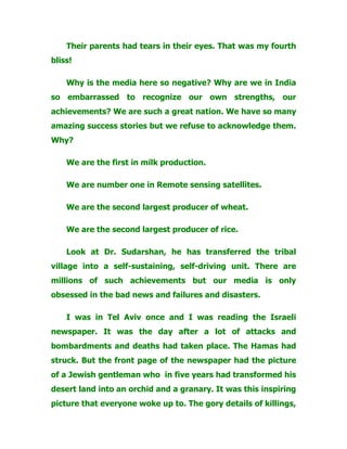 Their parents had tears in their eyes. That was my fourth
bliss!
Why is the media here so negative? Why are we in India
so embarrassed to recognize our own strengths, our
achievements? We are such a great nation. We have so many
amazing success stories but we refuse to acknowledge them.
Why?
We are the first in milk production.
We are number one in Remote sensing satellites.
We are the second largest producer of wheat.
We are the second largest producer of rice.
Look at Dr. Sudarshan, he has transferred the tribal
village into a self-sustaining, self-driving unit. There are
millions of such achievements but our media is only
obsessed in the bad news and failures and disasters.
I was in Tel Aviv once and I was reading the Israeli
newspaper. It was the day after a lot of attacks and
bombardments and deaths had taken place. The Hamas had
struck. But the front page of the newspaper had the picture
of a Jewish gentleman who in five years had transformed his
desert land into an orchid and a granary. It was this inspiring
picture that everyone woke up to. The gory details of killings,
 
