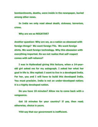 bombardments, deaths, were inside in the newspaper, buried
among other news.
In India we only read about death, sickness, terrorism,
crime.
Why are we so NEGATIVE?
Another question: Why are we, as a nation so obsessed with
foreign things? We want foreign TVs. We want foreign
shirts. We want foreign technology. Why this obsession with
everything imported. Do we not realize that self-respect
comes with self-reliance?
I was in Hyderabad giving this lecture, when a 14-year-
old girl asked me for my autograph. I asked her what her
goal in life is. She replied: I want to live in a developed India.
For her, you and I will have to build this developed India.
You must proclaim. India is not an under-developed nation;
it is a highly developed nation.
Do you have 10 minutes? Allow me to come back with a
vengeance.
Got 10 minutes for your country? If yes, then read;
otherwise, choice is yours.
YOU say that our government is inefficient.
 