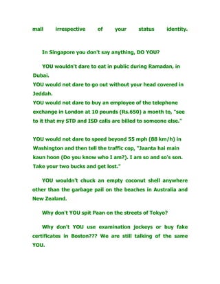 mall irrespective of your status identity.
In Singapore you don't say anything, DO YOU?
YOU wouldn't dare to eat in public during Ramadan, in
Dubai.
YOU would not dare to go out without your head covered in
Jeddah.
YOU would not dare to buy an employee of the telephone
exchange in London at 10 pounds (Rs.650) a month to, "see
to it that my STD and ISD calls are billed to someone else."
YOU would not dare to speed beyond 55 mph (88 km/h) in
Washington and then tell the traffic cop, "Jaanta hai main
kaun hoon (Do you know who I am?). I am so and so's son.
Take your two bucks and get lost."
YOU wouldn't chuck an empty coconut shell anywhere
other than the garbage pail on the beaches in Australia and
New Zealand.
Why don't YOU spit Paan on the streets of Tokyo?
Why don't YOU use examination jockeys or buy fake
certificates in Boston??? We are still talking of the same
YOU.
 