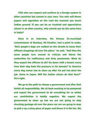 YOU who can respect and conform to a foreign system in
other countries but cannot in your own. You who will throw
papers and cigarettes on the road the moment you touch
Indian ground. If you can be an involved and appreciative
citizen in an alien country, why cannot you be the same here
in India?
Once in an interview, the famous Ex-municipal
commissioner of Bombay, Mr.Tinaikar, had a point to make.
"Rich people's dogs are walked on the streets to leave their
affluent droppings all over the place," he said. "And then the
same people turn around to criticize and blame the
authorities for inefficiency and dirty pavements. What do
they expect the officers to do? Go down with a broom every
time their dog feels the pressure in his bowels? In America
every dog owner has to clean up after his pet has done the
job. Same in Japan. Will the Indian citizen do that here?"
He's right.
We go to the polls to choose a government and after that
forfeit all responsibility. We sit back wanting to be pampered
and expect the government to do everything for us whilst
our contribution is totally negative. We expect the
government to clean up but we are not going to stop
chucking garbage all over the place nor are we going to stop
to pick a up a stray piece of paper and throw it in the bin. We
 