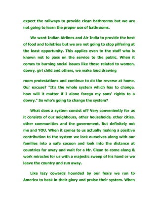 expect the railways to provide clean bathrooms but we are
not going to learn the proper use of bathrooms.
We want Indian Airlines and Air India to provide the best
of food and toiletries but we are not going to stop pilfering at
the least opportunity. This applies even to the staff who is
known not to pass on the service to the public. When it
comes to burning social issues like those related to women,
dowry, girl child and others, we make loud drawing
room protestations and continue to do the reverse at home.
Our excuse? "It's the whole system which has to change,
how will it matter if I alone forego my sons' rights to a
dowry." So who's going to change the system?
What does a system consist of? Very conveniently for us
it consists of our neighbours, other households, other cities,
other communities and the government. But definitely not
me and YOU. When it comes to us actually making a positive
contribution to the system we lock ourselves along with our
families into a safe cocoon and look into the distance at
countries far away and wait for a Mr. Clean to come along &
work miracles for us with a majestic sweep of his hand or we
leave the country and run away.
Like lazy cowards hounded by our fears we run to
America to bask in their glory and praise their system. When
 