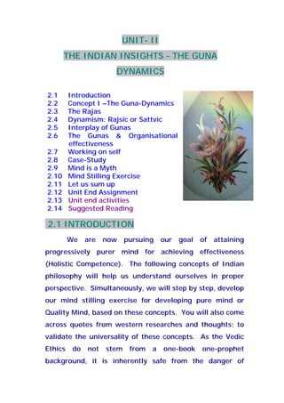 UNIT- II
THE INDIAN INSIGHTS - THE GUNA
DYNAMICS
2.1 Introduction
2.2 Concept I –The Guna-Dynamics
2.3 The Rajas
2.4 Dynamism: Rajsic or Sattvic
2.5 Interplay of Gunas
2.6 The Gunas & Organisational
effectiveness
2.7 Working on self
2.8 Case-Study
2.9 Mind is a Myth
2.10 Mind Stilling Exercise
2.11 Let us sum up
2.12 Unit End Assignment
2.13 Unit end activities
2.14 Suggested Reading
2.1 INTRODUCTION
We are now pursuing our goal of attaining
progressively purer mind for achieving effectiveness
(Holistic Competence). The following concepts of Indian
philosophy will help us understand ourselves in proper
perspective. Simultaneously, we will step by step, develop
our mind stilling exercise for developing pure mind or
Quality Mind, based on these concepts. You will also come
across quotes from western researches and thoughts; to
validate the universality of these concepts. As the Vedic
Ethics do not stem from a one-book one-prophet
background, it is inherently safe from the danger of
 