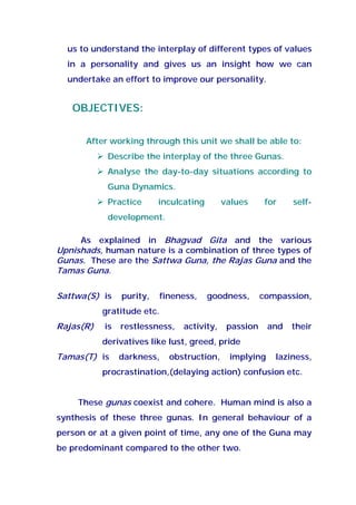 us to understand the interplay of different types of values
in a personality and gives us an insight how we can
undertake an effort to improve our personality.
OBJECTIVES:
After working through this unit we shall be able to:
Describe the interplay of the three Gunas.
Analyse the day-to-day situations according to
Guna Dynamics.
Practice inculcating values for self-
development.
As explained in Bhagvad Gita and the various
Upnishads, human nature is a combination of three types of
Gunas. These are the Sattwa Guna, the Rajas Guna and the
Tamas Guna.
Sattwa(S) is purity, fineness, goodness, compassion,
gratitude etc.
Rajas(R) is restlessness, activity, passion and their
derivatives like lust, greed, pride
Tamas(T) is darkness, obstruction, implying laziness,
procrastination,(delaying action) confusion etc.
These gunas coexist and cohere. Human mind is also a
synthesis of these three gunas. In general behaviour of a
person or at a given point of time, any one of the Guna may
be predominant compared to the other two.
 