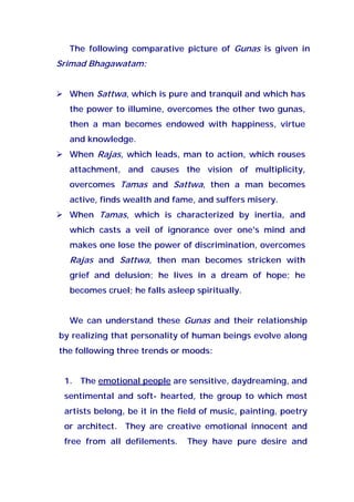 The following comparative picture of Gunas is given in
Srimad Bhagawatam:
When Sattwa, which is pure and tranquil and which has
the power to illumine, overcomes the other two gunas,
then a man becomes endowed with happiness, virtue
and knowledge.
When Rajas, which leads, man to action, which rouses
attachment, and causes the vision of multiplicity,
overcomes Tamas and Sattwa, then a man becomes
active, finds wealth and fame, and suffers misery.
When Tamas, which is characterized by inertia, and
which casts a veil of ignorance over one's mind and
makes one lose the power of discrimination, overcomes
Rajas and Sattwa, then man becomes stricken with
grief and delusion; he lives in a dream of hope; he
becomes cruel; he falls asleep spiritually.
We can understand these Gunas and their relationship
by realizing that personality of human beings evolve along
the following three trends or moods:
1. The emotional people are sensitive, daydreaming, and
sentimental and soft- hearted, the group to which most
artists belong, be it in the field of music, painting, poetry
or architect. They are creative emotional innocent and
free from all defilements. They have pure desire and
 