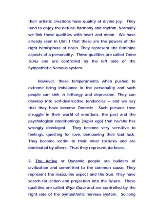 their artistic creations have quality of divine joy. They
tend to enjoy the natural harmony and rhythm. Normally
we link these qualities with heart and moon. We have
already seen in Unit I that these are the powers of the
right hemisphere of brain. They represent the feminine
aspects of a personality. These qualities are called Tamo
Guna and are controlled by the left side of the
Sympathetic Nervous system.
However, these temperaments when pushed to
extreme bring imbalance in the personality and such
people can sink in lethargy and depression. They can
develop into self-destructive tendencies – and we say
that they have become Tamasic. Such persons then
struggle in their world of emotions, the past and the
psychological conditionings (super ego) that he/she has
wrongly developed. They become very sensitive to
feelings, questing for love, bemoaning their bad luck.
They become victim to their inner tortures and are
dominated by others. Thus they represent darkness.
2. The Active or Dynamic people are builders of
civilization and committed to the common cause. They
represent the masculine aspect and the Sun. They have
search for action and projection into the future. These
qualities are called Rajo Guna and are controlled by the
right side of the Sympathetic nervous system. So long
 