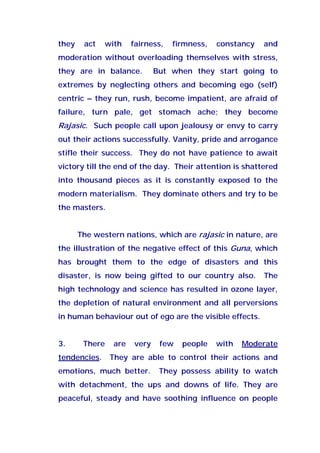 they act with fairness, firmness, constancy and
moderation without overloading themselves with stress,
they are in balance. But when they start going to
extremes by neglecting others and becoming ego (self)
centric – they run, rush, become impatient, are afraid of
failure, turn pale, get stomach ache; they become
Rajasic. Such people call upon jealousy or envy to carry
out their actions successfully. Vanity, pride and arrogance
stifle their success. They do not have patience to await
victory till the end of the day. Their attention is shattered
into thousand pieces as it is constantly exposed to the
modern materialism. They dominate others and try to be
the masters.
The western nations, which are rajasic in nature, are
the illustration of the negative effect of this Guna, which
has brought them to the edge of disasters and this
disaster, is now being gifted to our country also. The
high technology and science has resulted in ozone layer,
the depletion of natural environment and all perversions
in human behaviour out of ego are the visible effects.
3. There are very few people with Moderate
tendencies. They are able to control their actions and
emotions, much better. They possess ability to watch
with detachment, the ups and downs of life. They are
peaceful, steady and have soothing influence on people
 