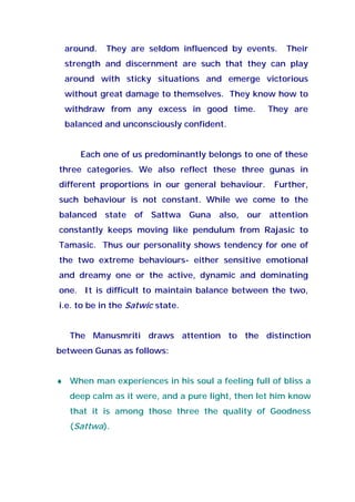 around. They are seldom influenced by events. Their
strength and discernment are such that they can play
around with sticky situations and emerge victorious
without great damage to themselves. They know how to
withdraw from any excess in good time. They are
balanced and unconsciously confident.
Each one of us predominantly belongs to one of these
three categories. We also reflect these three gunas in
different proportions in our general behaviour. Further,
such behaviour is not constant. While we come to the
balanced state of Sattwa Guna also, our attention
constantly keeps moving like pendulum from Rajasic to
Tamasic. Thus our personality shows tendency for one of
the two extreme behaviours- either sensitive emotional
and dreamy one or the active, dynamic and dominating
one. It is difficult to maintain balance between the two,
i.e. to be in the Satwic state.
The Manusmriti draws attention to the distinction
between Gunas as follows:
♦ When man experiences in his soul a feeling full of bliss a
deep calm as it were, and a pure light, then let him know
that it is among those three the quality of Goodness
(Sattwa).
 