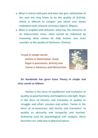 ♦ What is mixed with pain and does not give satisfaction of
the soul one may know to be the quality of Activity,
which is difficult to conquer and which ever draws
embodied souls towards sensuous objects (Rajas).
♦ What is coupled with delusion, what has the character of
an indiscernible mass, what cannot be fathomed by
reasoning what cannot be fully known, one must
consider as the quality of Darkness (Tamas).
To put in simple words:
Sattwa is Illumination, Good.
Rajas is passionate, Activity and
Tamas is Darkness and Obstruction.
Sri Aurobindo has given Guna Theory in simple and
clear words as follows:
Sattwa is the force of equilibrium and translates in
quality as good harmony and happiness and light, Rajas
is the force of kinetics and translates in quality as
struggle and effort, passion and action: Tamas is the
force of in-conscience and inertia and translates" in
quality as obscurity and incapacity and inaction.
Ordinarily used for psychological self- analysis, these
functions are valid also in physical nature.
 