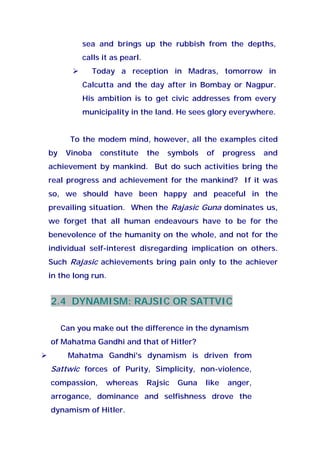 sea and brings up the rubbish from the depths,
calls it as pearl.
Today a reception in Madras, tomorrow in
Calcutta and the day after in Bombay or Nagpur.
His ambition is to get civic addresses from every
municipality in the land. He sees glory everywhere.
To the modem mind, however, all the examples cited
by Vinoba constitute the symbols of progress and
achievement by mankind. But do such activities bring the
real progress and achievement for the mankind? If it was
so, we should have been happy and peaceful in the
prevailing situation. When the Rajasic Guna dominates us,
we forget that all human endeavours have to be for the
benevolence of the humanity on the whole, and not for the
individual self-interest disregarding implication on others.
Such Rajasic achievements bring pain only to the achiever
in the long run.
2.4 DYNAMISM: RAJSIC OR SATTVIC
Can you make out the difference in the dynamism
of Mahatma Gandhi and that of Hitler?
Mahatma Gandhi's dynamism is driven from
Sattwic forces of Purity, Simplicity, non-violence,
compassion, whereas Rajsic Guna like anger,
arrogance, dominance and selfishness drove the
dynamism of Hitler.
 