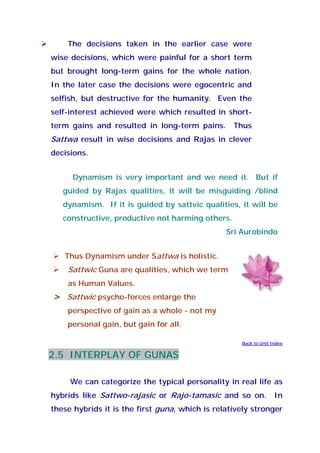 The decisions taken in the earlier case were
wise decisions, which were painful for a short term
but brought long-term gains for the whole nation.
In the later case the decisions were egocentric and
selfish, but destructive for the humanity. Even the
self-interest achieved were which resulted in short-
term gains and resulted in long-term pains. Thus
Sattwa result in wise decisions and Rajas in clever
decisions.
Dynamism is very important and we need it. But if
guided by Rajas qualities, it will be misguiding /blind
dynamism. If it is guided by sattvic qualities, it will be
constructive, productive not harming others.
Sri Aurobindo
Thus Dynamism under Sattwa is holistic.
Sattwic Guna are qualities, which we term
as Human Values.
> Sattwic psycho-forces enlarge the
perspective of gain as a whole - not my
personal gain, but gain for all.
Back to Unit Index
2.5 INTERPLAY OF GUNAS
We can categorize the typical personality in real life as
hybrids like Sattwo-rajasic or Rajo-tamasic and so on. In
these hybrids it is the first guna, which is relatively stronger
 