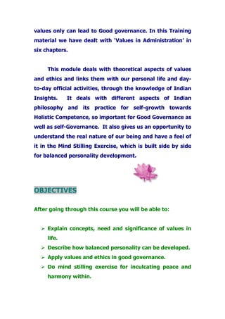 values only can lead to Good governance. In this Training
material we have dealt with ‘Values in Administration’ in
six chapters.
This module deals with theoretical aspects of values
and ethics and links them with our personal life and day-
to-day official activities, through the knowledge of Indian
Insights. It deals with different aspects of Indian
philosophy and its practice for self-growth towards
Holistic Competence, so important for Good Governance as
well as self-Governance. It also gives us an opportunity to
understand the real nature of our being and have a feel of
it in the Mind Stilling Exercise, which is built side by side
for balanced personality development.
OBJECTIVES
After going through this course you will be able to:
Explain concepts, need and significance of values in
life.
Describe how balanced personality can be developed.
Apply values and ethics in good governance.
Do mind stilling exercise for inculcating peace and
harmony within.
 