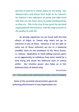 purusha or poorna or atman aspect or our being. Our
idiosyncrasies and biases then begin to be reduced,
for Sattwa is the substance of purity and light itself
And thus we can move closer to understanding things
as they are. This is the crux of our quest for personal
organizational effectiveness, and the improvement of
the quality of work-life.
As already explained, we are faced with the bad
effects of Rajas or Tamas only when we go to
extremes in any of them. However if we are able to
come out of these extremes we are in a balanced
(middle) state on the pendulum of the three Gunas,
i.e. Sattwa. Meditation or mind stilling exercise gives
us an opportunity to withdraw from outer world for a
time being and attain the balanced state of sattwa
within. Our intuitive power also helps us in this
balanced state of Sattwa only.
Back to Unit Index
2.6 THE GUNAS AND ORGANISATIONAL EFFECTIVENESS
Some of the essential characteristics given for
achieving effectiveness in any organisation are:
 