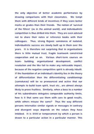 the only objective of better academic performance by
drawing comparisons with their classmates. We tempt
them with different kinds of incentives if they score better
marks or grades than their friends. The notion of ‘survival
of the fittest’ (as in the animal world), and individualistic
competition is thus drilled into them. They are even advised
not to share their notes or reference books with their
colleagues. Thus, strong Rajasic samskaras of isolated,
individualistic success are slowly built up in them over the
years. It is therefore not surprising that in organisations
there is little mutual trust, fragile teamwork constricted
cooperation and so on. Various short-term courses on
team- building, organisational development, conflict
resolution and the like fail to make any noticeable impact,
because of the negative competitive spirit is already inbuilt.
If the foundation of an individual’s identity lies in the theory
of differentiation then the differentiating conditionings
(samskaras) will be so pronounced and active that our
attempts to build team spirit, trust etc., are almost always
likely to prove fruitless. Similarly, when a boss to a number
of his subordinates delegates comparable authority limits,
how is it that some use them with care to good results,
while others misuse the same? Thus the way different
persons internalize similar signals or messages in contrary
and divergent ways depends on the values they have
imbibed. It is Vritti or temperament by which a person is
drawn to a particular action in a particular manner. This
 
