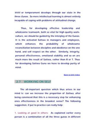 Vritti or temperament develops through our state in the
three Gunas. So mere intellectual learning is almost entirely
incapable of coping with problems of attitudinal change.
Thus, for developing effective leadership and
wholesome teamwork, both so vital for high quality work-
culture, we should be guided by the interplay of the Gunas.
It is the activated Sattwa in managers and employees,
which enhances the probability of wholesome
reconciliation between discipline and obedience on the one
hand, and self respect on the other. Similarly, integrity,
personal effectiveness, emotional stability and so on are
much more the result of Sattwa, rather than R or T. Thus
for developing Sattwa Guna we have to develop purity of
mind.
Back to Unit Index
2.7 WORKING ON SELF
The all-important question which thus arises in our
mind is: can we increase the proportion of Sattwa, after
being convinced that this is a necessary step for enhancing
ones effectiveness in the broadest sense? The following
suggestion, if put to practice can really help:
1. Looking at good in others: As explained earlier every
person is a combination of all the three gunas in different
 