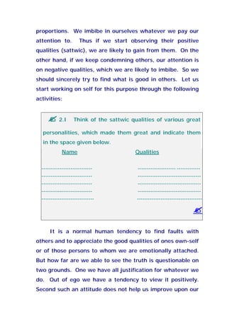 proportions. We imbibe in ourselves whatever we pay our
attention to. Thus if we start observing their positive
qualities (sattwic), we are likely to gain from them. On the
other hand, if we keep condemning others, our attention is
on negative qualities, which we are likely to imbibe. So we
should sincerely try to find what is good in others. Let us
start working on self for this purpose through the following
activities:
2.I Think of the sattwic qualities of various great
personalities, which made them great and indicate them
in the space given below.
Name Qualities
---------------------------- --------------------- -------------
---------------------------- -----------------------------------
---------------------------- -----------------------------------
---------------------------- -----------------------------------
----------------------------- ------------------------------------
It is a normal human tendency to find faults with
others and to appreciate the good qualities of ones own-self
or of those persons to whom we are emotionally attached.
But how far are we able to see the truth is questionable on
two grounds. One we have all justification for whatever we
do. Out of ego we have a tendency to view it positively.
Second such an attitude does not help us improve upon our
 