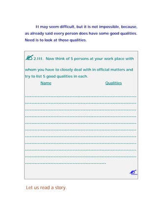 It may seem difficult, but it is not impossible, because,
as already said every person does have some good qualities.
Need is to look at those qualities.
2.III. Now think of 5 persons at your work place with
whom you have to closely deal with in official matters and
try to list 5 good qualities in each.
Name Qualities
----------------------------------------------------------------------
----------------------------------------------------------------------
----------------------------------------------------------------------
----------------------------------------------------------------------
----------------------------------------------------------------------
----------------------------------------------------------------------
----------------------------------------------------------------------
----------------------------------------------------------------------
----------------------------------------------------------------------
----------------------------------------------------------------------
---------------------------------------------------
Let us read a story.
 