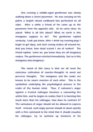 One evening a middle-aged gentleman was slowly
walking down a street pavement. He was carrying on his
palms a largish closed cardboard box perforated on all
sides. After a while a friend of his came up to the
pavement from the opposite side. As he came close, he
asked: ‘What is all this about? What on earth is this
mongoose suppose to do? The gentleman replied
seriously, ‘Look you know, after I drink my evening pegs I
begin to get tipsy, and start seeing snakes all around me.
And you know, how dead scared I am of snakes!’ The
friend replied, ‘come on, you know they are all imaginary
snakes. The gentleman retorted immediately, ‘but so is this
mongoose also imaginary’.
The moral of this story is that we all need the
conscious cultivation of counter-thoughts to weed out
perverse thoughts. The mongoose and the snake are
known to be sworn enemies of each other. This is the
symbolism underlying the psychological process in the
realm of the human mind. Thus, if someone’s anger
against a trusted colleague becomes a consuming fire
within him, and he begins to realize that it is harming him
much more than his colleague, how does he confront it?
The samsakara of anger should not be allowed to express
itself. Instead, such angry person should sit down quietly
with a firm command to the mind that it should visualize
his colleague, try to summon up instances of his
 