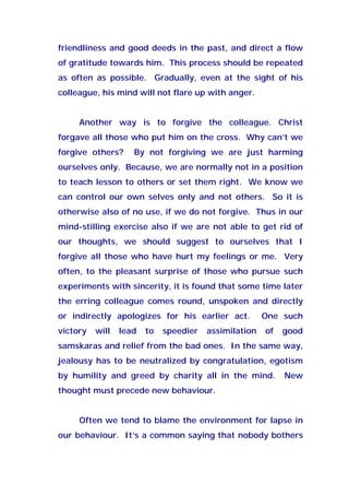 friendliness and good deeds in the past, and direct a flow
of gratitude towards him. This process should be repeated
as often as possible. Gradually, even at the sight of his
colleague, his mind will not flare up with anger.
Another way is to forgive the colleague. Christ
forgave all those who put him on the cross. Why can’t we
forgive others? By not forgiving we are just harming
ourselves only. Because, we are normally not in a position
to teach lesson to others or set them right. We know we
can control our own selves only and not others. So it is
otherwise also of no use, if we do not forgive. Thus in our
mind-stilling exercise also if we are not able to get rid of
our thoughts, we should suggest to ourselves that I
forgive all those who have hurt my feelings or me. Very
often, to the pleasant surprise of those who pursue such
experiments with sincerity, it is found that some time later
the erring colleague comes round, unspoken and directly
or indirectly apologizes for his earlier act. One such
victory will lead to speedier assimilation of good
samskaras and relief from the bad ones. In the same way,
jealousy has to be neutralized by congratulation, egotism
by humility and greed by charity all in the mind. New
thought must precede new behaviour.
Often we tend to blame the environment for lapse in
our behaviour. It’s a common saying that nobody bothers
 
