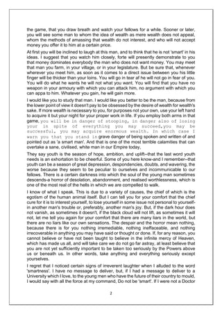 2
the game, that you draw breath and watch your fellows for a while. Sooner or later,
you will see some man to whom the idea of wealth as mere wealth does not appeal,
whom the methods of amassing that wealth do not interest, and who will not accept
money you offer it to him at a certain price.
At first you will be inclined to laugh at this man, and to think that he is not 'smart' in his
ideas. I suggest that you watch him closely, forte will presently demonstrate to you
that money dominates everybody the man who does not want money. You may meet
that man you farm, in your village, or in your legislature. But be sure that, whenever
wherever you meet him, as soon as it comes to a direct issue between you his little
finger will be thicker than your loins. You will go in tear af he will not go in fear of you.
You will do what he wants he will not what you want. You will find that you have no
weapon in your armoury with which you can attack him, no argument with which you
can appa to him. Whatever you gain, he will gain more.
I would like you to study that man. I would like you better to be the man, because from
the lower point of view it doesn't pay to be obsessed by the desire of wealth for wealth's
sake. If more wealth is necessary to you, for purposes not your own, use your left hand
to acquire it but your night for your proper work in life. If you employ both arms in that
game, you will be in danger of stooping, in danger also of losing
your in spite of everything you may succeed,you may be
successful, you may acquire enormous wealth. In which case I
warn you that you stand in grave danger of being spoken and written of and
pointed out as 'a smart man'. And that is one of the most terrible calamities that can
overtake a sane, civilised, white man in our Empire today,
They say youth is the season of hope, ambition, and uplift--that the last word youth
needs is an exhortation to be cheerful. Some of you here know-and I remember--that
youth can be a season of great depression, despondencies, doubts, and wavering, the
worse because they seem to be peculiar to ourselves and incommunicable to our
fellows. There is a certain darkness into which the soul of the young man sometimes
descends-a horror of desolation, abandonment, and realised worthlessness, which is
one of the most real of the hells in which we are compelled to walk.
I know of what I speak. This is due to a variety of causes, the chief of which is the
egotism of the human animal itself. But I can tell you for your comfort that the chief
cure for it is to interest yourself, to lose yourself in some issue not personal to yourself-
in another man's trouble or, preferably, another man's joy. But, if the dark hour does
not vanish, as sometimes it doesn't, if the black cloud will not lift, as sometimes it will
not, let me tell you again for your comfort that there are many liars in the world, but
there are no liars like our own sensations. The despair and the horror mean nothing,
because there is for you nothing irremediable, nothing ineffaceable, and nothing
irrecoverable in anything you may have said or thought or done. If, for any reason, you
cannot believe or have not been taught to believe in the infinite mercy of Heaven,
which has made us all, and will take care we do not go far astray, at least believe that
you are not yet sufficiently important to be taken too seriously by the Powers above
us or beneath us. In other words, take anything and everything seriously except
yourselves.
I regret that I noticed certain signs of irreverent laughter when I alluded to the word
'smartness'. I have no message to deliver, but, if I had a message to deliver to a
University which I love, to the young men who have the future of their country to mould,
I would say with all the force at my command, Do not be 'smart'. If I were not a Doctor
 