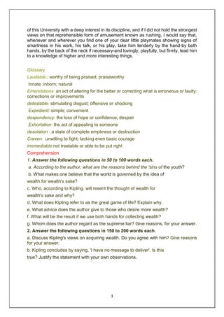 3
of this University with a deep interest in its discipline, and if I did not hold the strongest
views on that reprehensible form of amusement known as rushing, I would say that,
whenever and wherever you find one of your dear little playmates showing signs of
smartness in his work, his talk, or his play, take him tenderly by the hand-by both
hands, by the back of the neck if necessary-and lovingly, playfully, but firmly, lead him
to a knowledge of higher and more interesting things.
Glossary
Laudable:; worthy of being praised; praiseworthy
Innate :inborn; natural
Emendations: an act of altering for the better or correcting what is erroneous or faulty:
corrections or improvements
detestable: stimulating disgust; offensive or shocking
Expedient: simple; convenient
despondency: the loss of hope or confidence; despair
Exhortation: the act of appealing to someone
desolation : a state of complete emptiness or destruction
Craven: unwilling to fight; lacking even basic courage
irremediable:not treatable or able to be put right
Comprehension
1. Answer the following questions in 50 to 100 words each.
a. According to the author, what are the reasons behind the 'sins of the youth?
b. What makes one believe that the world is governed by the idea of
wealth for wealth's sake?
c. Who, according to Kipling, will resent the thought of wealth for
wealth's sake and why?
d. What does Kipling refer to as the great game of life? Explain why.
e. What advice does the author give to those who desire more wealth?
f. What will be the result if we use both hands for collecting wealth?
g. Whom does the author regard as the supreme liar? Give reasons, for your answer.
2. Answer the following questions in 150 to 200 words each.
a. Discuss Kipling's views on acquiring wealth. Do you agree with him? Give reasons
for your answer.
b. Kipling concludes by saying, 'I have no message to deliver'. Is this
true? Justify the statement with your own observations.
 