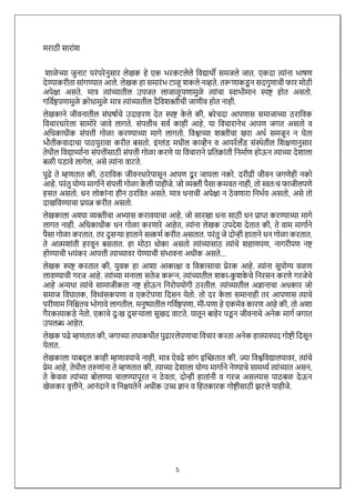 5
मराठी साराांश
शाळे च्या जुनाट परांपरेनुसार लेखक हे एक भरकटलेले विद्यार्थी समजले जात. एकदा त्ाांना भाषण
देण्याकरीता साांगण्यात आले. लेखक हा समारांभ टाळू शकले नव्हते. तरूणाकड
ू न सदगुणाची फार मोठी
अपेक्षा असते. मात्र त्ाांच्यातील उपजत लाजाळू पणामुळे त्ाांचा स्वाभीमान स्पष्ट होत असतो.
गवििष्ठपणामुळे क्रोधामुळे मात्र त्ाांच्यातील दैविशक्तीची जाणीि होत नाही.
लेखकाने जीिनातील सांघषािचे उदाहरण देत स्पष्ट क
े ले की, बरेचदा आपणास समाजाच्या ठराविक
विचारधारेला सामोरे जािे लागते. सांपत्तीच सिि काही आहे, या विचारानेच आपण जगत असतो ि
अवधकाधीक सांपत्ती गोळा करण्याच्या मागे लागतो. विश्वाच्या शक्तीचा खरा अर्थि समजून न घेता
भौतीकिादाचा पाठपुरािा करीत बसतो. इांग्लांड मधील काव्हैन ि आयरिलँड सांस्र्थेतील वशक्षणानुसार
तेर्थील विद्यार्थ्ािना सांपत्तीसाठी सांपत्ती गोळा करणे या विचाराने प्रवतक्राांती वनमािण होऊन त्ाच्या देशाला
बळी पडािे लागेल, असे त्ाांना िाटते.
पुढे ते म्हणतात की, ठराविक जीिनधारेपासून आपण दू र जायला नको. दरीद्री जीिन जगणेही नको
आहे. परांतु योग्य मागािने सांपत्ती गोळा क
े ली पाहीजे. जो व्यक्ती पैसा कमित नाही, तो स्वतःच फाजीलपणे
हसत असतो. धन लोकाांना हीन ठरवित असते. मात्र धनाची अपेक्षा न ठे िणारा वनभिय असतो, असे तो
दाखविण्याचा प्रयत्न करीत असतो.
लेखकाला अश्या व्यक्तीचा अभ्यास कराियाचा आहे, जो सारखा धना साठी धन प्राप्त करण्याच्या मागे
लागत नाही. अवधकाधीक धन गोळा करणारे आहेत, त्ाांना लेखक उपदेश देतात की, ते िाम मागािने
पैसा गोळा करतात, तर दुसऱ्या हाताने सत्कमि करीत असतात. परांतु जे दोन्ही हाताने धन गोळा करतात,
ते आत्मशाांती हरिून बसतात. हा मोठा धोका असतो त्ाांच्यासाठ त्ाांचे शहाणपण, नागरीपण नष्ट
होण्याची भयांकर आपत्ती त्ाच्यािर येण्याची सांभािना अधीक असते...
लेखक स्पष्ट करतात की, युिक हा आशा आकाक्षा ि विकासाचा प्रेरक आहे. त्ाांना सुयोग्य िळण
लािण्याची गरज आहे. त्ाांच्या मनाला सतेज करून, त्ाांच्यातील शका-क
ु शक
े चे वनरसन करणे गरजेचे
आहे अन्यर्था त्ाांचे सामाजीकता नष्ट होऊन वनरोपयोगी ठरतील. त्ाांच्यातील अज्ञानाचा अधकार जो
समाज विघातक, विध्वांसकपणा ि एकटेपणा वदसन येतो. तो दर क
े ला समानाही तर आपणास त्ाचे
परीणाम वनवितच भोगािे लागतील. मनुष्यातील गवििष्ठपणा, मी-पणा हे एकमेि कारण आहे की, तो अशा
गैरकत्ाकडे नेतो. एकाचे दुःख दुसऱ्याला सुखद िाटते. यातून बाहेर पड
ू न जीिनाचे अनेक मागि जगात
उपलब्ध आहेत.
लेखक पढे म्हणतात की, जगाच्या तर्थाकर्थीत पुढारलेपणाचा विचार करता अनेक हास्यास्पद गोष्टी वदसून
येतात.
लेखकाला याबद्दल काही म्हणाियाचे नाही, मात्र ऐिढे साांग इच्छितात की. ज्या विश्वविद्यालयािर, त्ाांचे
प्रेम आहे, तेर्थील तरुणाांना ते म्हणतात की, त्ाच्या देशाला योग्य मागािने नेण्याचे सामर्थ्ि त्ाांच्यात असन,
ते क
े िळ त्ाांच्या बोलण्या चालण्यापूरत न ठे िता, दोन्ही हाताांनी ि गरज असल्यास पाठबळ देऊन
खेळकर िृत्तीने, आनांदाने ि वनियतेने अधीक उच्च ज्ञान ि वहतकारक गोष्टीसाठी झटले पाहीजे.
 