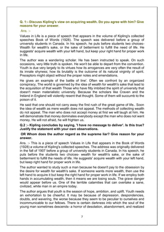 7
Q. 1:- Discuss Kipling's view on acquiring wealth. Do you agree with him? Give
reasons for your answer.
Ans. :-
Values in Life is a piece of speech that appears in the volume of Kipling's collected
speeches Book of Words (1928). The speech was delivered before a group of
university students in Canada. In his speech, he puts before students two choices-
Wealth for wealth's sake, or the sake of betterment to fulfill the need of life. He
suggests' acquire wealth with your left hand, but keep your right hand for proper work
in life.
The author was a wandering scholar. He has been instructed to speak. On such
occasions, very little truth is spoken. He won't be able to depart from the convention.
Youth is due very largely to its virtues how its arrogances are very often the result of
its innate shyness; how its brutality is the outcome of its natural virginity of spirit.
Preceptors might object without the proper notes and emendations.
He gives an example of the battle of line'. Often we confront by an organized
conspiracy, The world is governed by the idea of wealth for wealth's sake that lead to
the acquisition of that wealth Those who have fitly imbibed the spirit of university that
doesn't mean materialistic university. Because the scholars like Craven and the
Ireland in England will violently resent that thought. Some of them will succumb to the
poison of it.
He said that one should not carry away the first rush of the great game of life.. Soon
the idea of wealth as mere wealth does not appeal. The methods of collecting wealth
do not appeal. The man who does not accept money at first we will laugh at him. He
will demonstrate that money dominates everybody except the man who does not want
money. He will not afraid, he will frighten us.
Q.2 :- Kipling concludes by saying, 'I have no message to deliver'. Is this true?
Justify the statement with your own observations.
OR Whom does the author regard as the supreme liar? Give reason for your
answer.
Ans. :- This is a piece of speech Values in Life that appears in the Book of Words
(1928) a volume of Kipling's collected speeches. The address was originally delivered
in the fall of 1907 before a group of university students in Canada. In his speech, he
puts before the students two choices- wealth for wealth's sake, or the sake of
betterment to fulfill the needs of life. He suggests' acquire wealth with your left hand,
but keep right hand for proper work in life.
The author wanted to study such a man because he doesn't pay to the obsession by
the desire for wealth for wealth's sake. If someone wants more wealth, then use the
left hand to acquire it but keep the right hand for proper work in life. If we employ both
hands in accumulating wealth, then it means we are losing souls. The grave danger
would appear before us. One of the terrible calamities that can overtake a sane,
civilized, white man in an empire today.
The author argues that youth is the season of hope, ambition, and uplift. Youth needs
an exhortation to be cheerful. It may be because of depression. despondencies,
doubts, and wavering, the worse because they seem to be peculiar to ourselves and
incommunicable to our fellows. There is certain darkness into which the soul of the
young man sometimes descends- a horror of desolation, abandonment, and realized
 