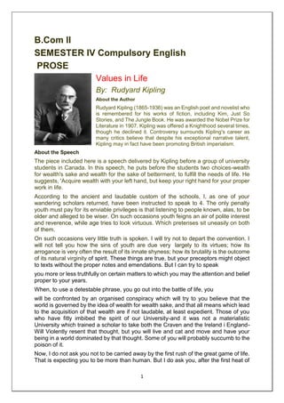 1
B.Com II
SEMESTER IV Compulsory English
PROSE
Values in Life
By: Rudyard Kipling
About the Author
Rudyard Kipling (1865-1936) was an English poet and novelist who
is remembered for his works of fiction, including Kim, Just So
Stories, and The Jungle Book. He was awarded the Nobel Prize for
Literature in 1907. Kipling was offered a Knighthood several times,
though he declined it. Controversy surrounds Kipling's career as
many critics believe that despite his exceptional narrative talent,
Kipling may in fact have been promoting British imperialism.
About the Speech
The piece included here is a speech delivered by Kipling before a group of university
students in Canada. In this speech, he puts before the students two choices-wealth
for wealth's sake and wealth for the sake of betterment, to fulfill the needs of life. He
suggests, 'Acquire wealth with your left hand, but keep your right hand for your proper
work in life.
According to the ancient and laudable custom of the schools, I, as one of your
wandering scholars returned, have been instructed to speak to 4. The only penalty
youth must pay for its enviable privileges is that listening to people known, alas, to be
older and alleged to be wiser. On such occasions youth feigns an air of polite interest
and reverence, while age tries to look virtuous. Which pretenses sit uneasily on both
of them.
On such occasions very little truth is spoken. I will try not to depart the convention. I
will not tell you how the sins of youth are due very largely to its virtues; how its
arrogance is very often the result of its innate shyness; how its brutality is the outcome
of its natural virginity of spirit. These things are true, but your preceptors might object
to texts without the proper notes and emendations. But I can try to speak
you more or less truthfully on certain matters to which you may the attention and belief
proper to your years.
When, to use a detestable phrase, you go out into the battle of life, you
will be confronted by an organised conspiracy which will try to you believe that the
world is governed by the idea of wealth for wealth sake, and that all means which lead
to the acquisition of that wealth are if not laudable, at least expedient. Those of you
who have fitly imbibed the spirit of our University-and it was not a materialistic
University which trained a scholar to take both the Craven and the Ireland i England-
Will Violently resent that thought, but you will live and cat and move and have your
being in a world dominated by that thought. Some of you will probably succumb to the
poison of it.
Now, I do not ask you not to be carried away by the first rush of the great game of life.
That is expecting you to be more than human. But I do ask you, after the first heat of
 