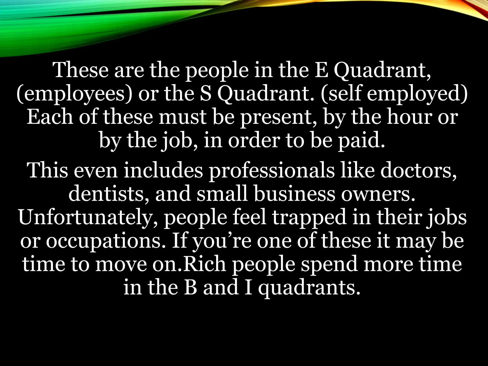 These are the people in the E Quadrant,
(employees) or the S Quadrant. (self employed)
Each of these must be present, by the hour or
by the job, in order to be paid.
This even includes professionals like doctors,
dentists, and small business owners.
Unfortunately, people feel trapped in their jobs
or occupations. If you’re one of these it may be
time to move on.Rich people spend more time
in the B and I quadrants.
 
