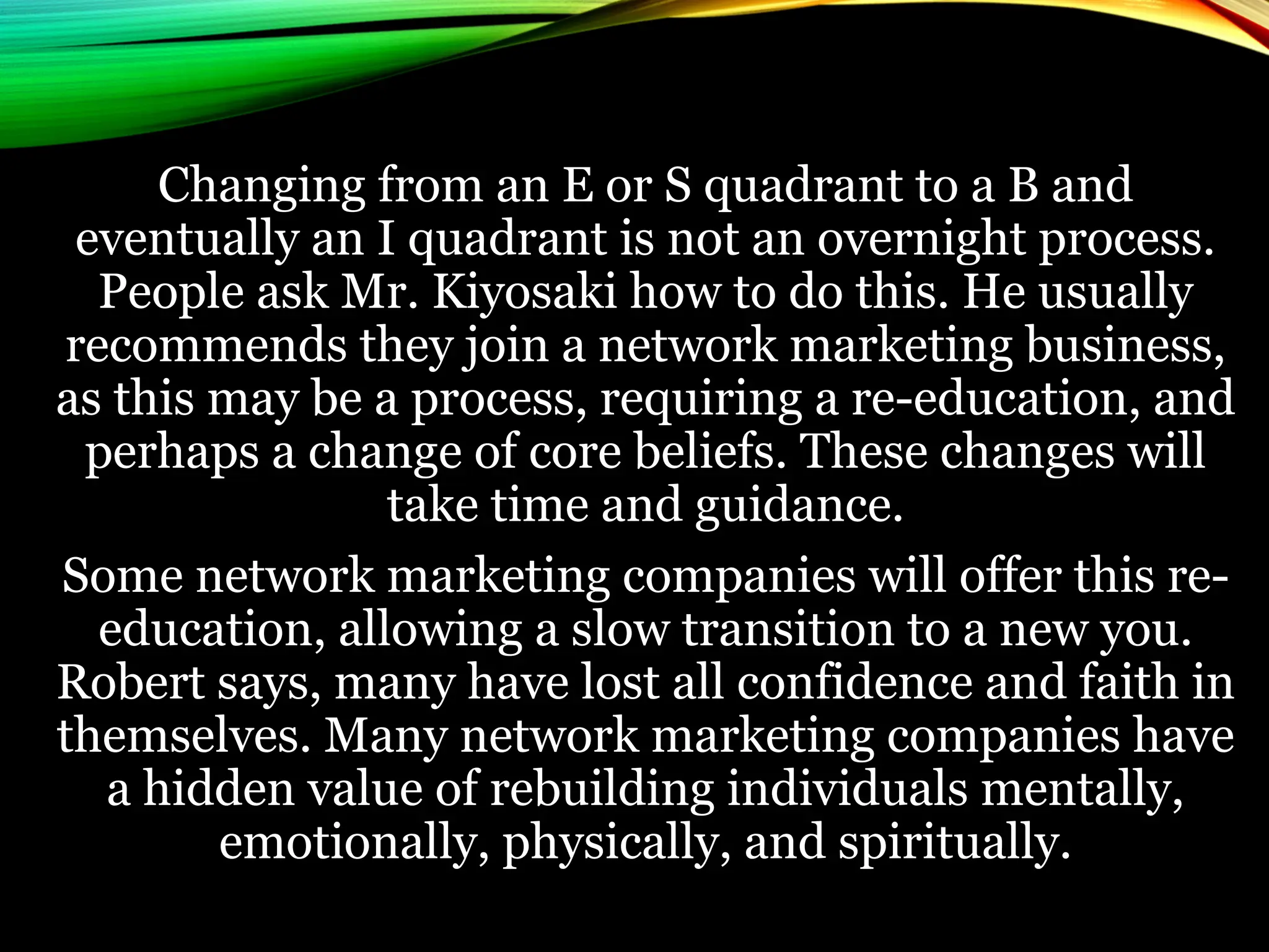 Changing from an E or S quadrant to a B and
eventually an I quadrant is not an overnight process.
People ask Mr. Kiyosaki how to do this. He usually
recommends they join a network marketing business,
as this may be a process, requiring a re-education, and
perhaps a change of core beliefs. These changes will
take time and guidance.
Some network marketing companies will offer this re-
education, allowing a slow transition to a new you.
Robert says, many have lost all confidence and faith in
themselves. Many network marketing companies have
a hidden value of rebuilding individuals mentally,
emotionally, physically, and spiritually.
 